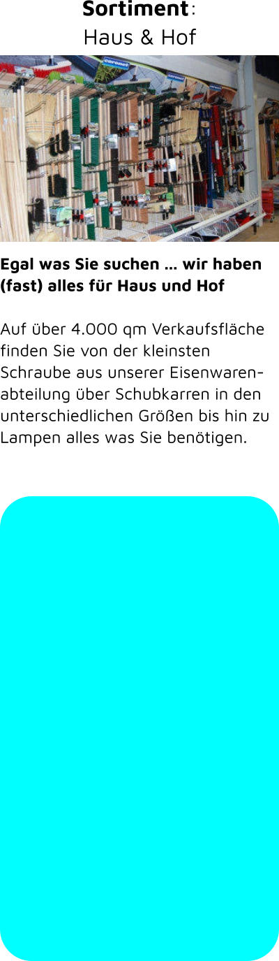 Egal was Sie suchen ... wir haben (fast) alles für Haus und Hof   Auf über 4.000 qm Verkaufsfläche finden Sie von der kleinsten Schraube aus unserer Eisenwarenabteilung über Schubkarren in den unterschiedlichen Größen bis hin zu Lampen alles was Sie benötigen. Sortiment: Haus & Hof